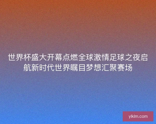 世界杯盛大开幕点燃全球激情足球之夜启航新时代世界瞩目梦想汇聚赛场