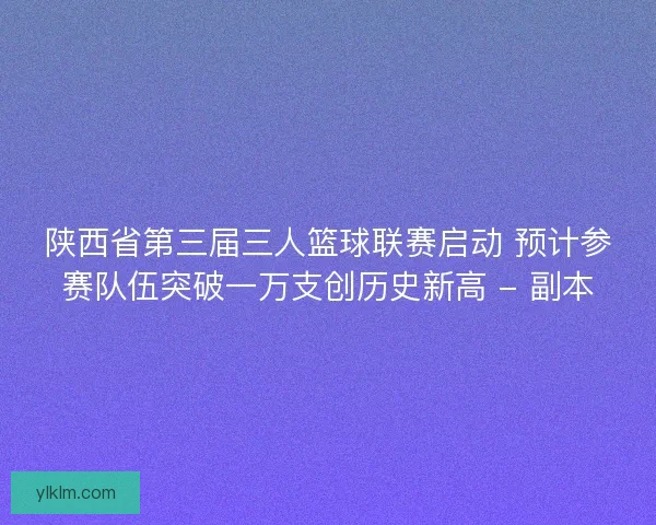 陕西省第三届三人篮球联赛启动 预计参赛队伍突破一万支创历史新高 - 副本