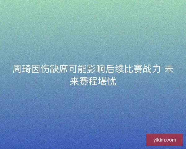 周琦因伤缺席可能影响后续比赛战力 未来赛程堪忧