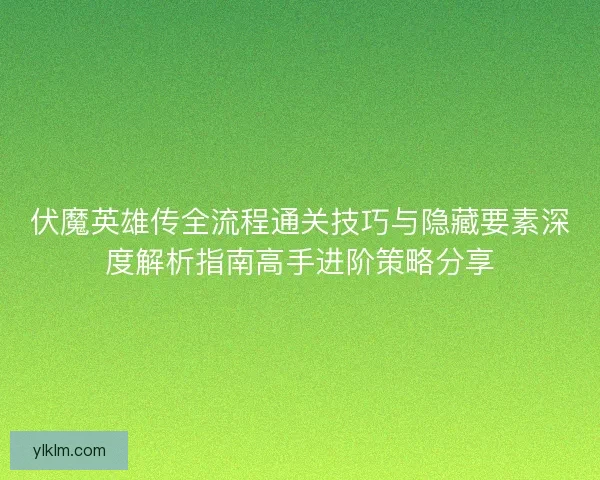 伏魔英雄传全流程通关技巧与隐藏要素深度解析指南高手进阶策略分享