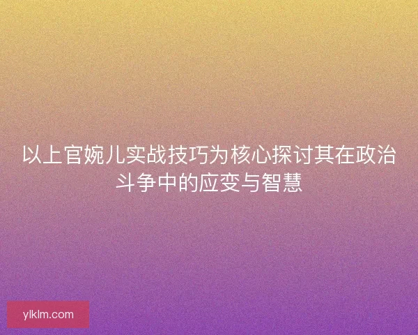 以上官婉儿实战技巧为核心探讨其在政治斗争中的应变与智慧