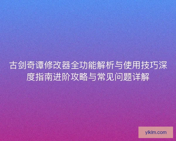 古剑奇谭修改器全功能解析与使用技巧深度指南进阶攻略与常见问题详解