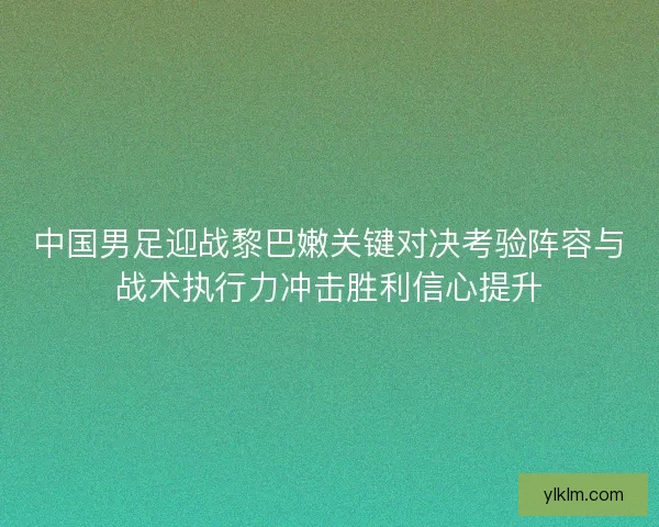 中国男足迎战黎巴嫩关键对决考验阵容与战术执行力冲击胜利信心提升