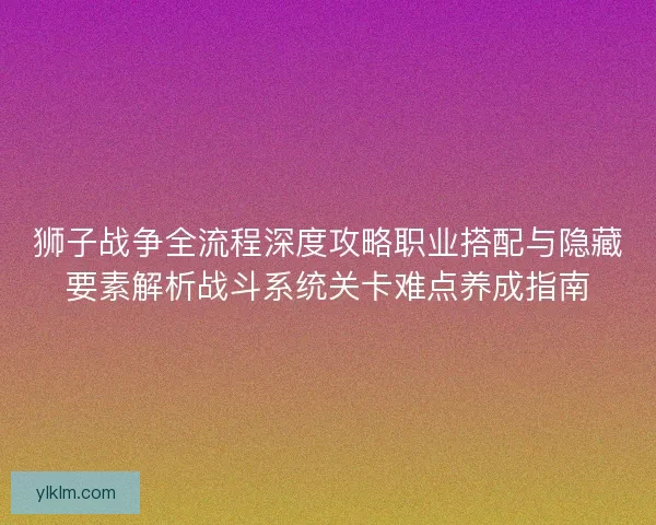 狮子战争全流程深度攻略职业搭配与隐藏要素解析战斗系统关卡难点养成指南