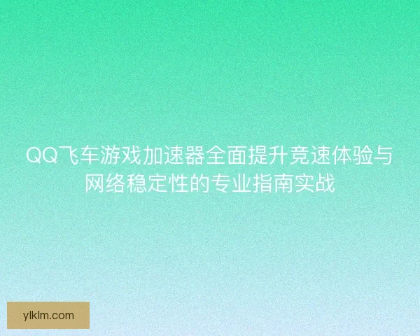 QQ飞车游戏加速器全面提升竞速体验与网络稳定性的专业指南实战