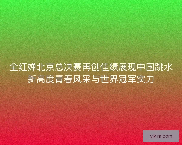 全红婵北京总决赛再创佳绩展现中国跳水新高度青春风采与世界冠军实力