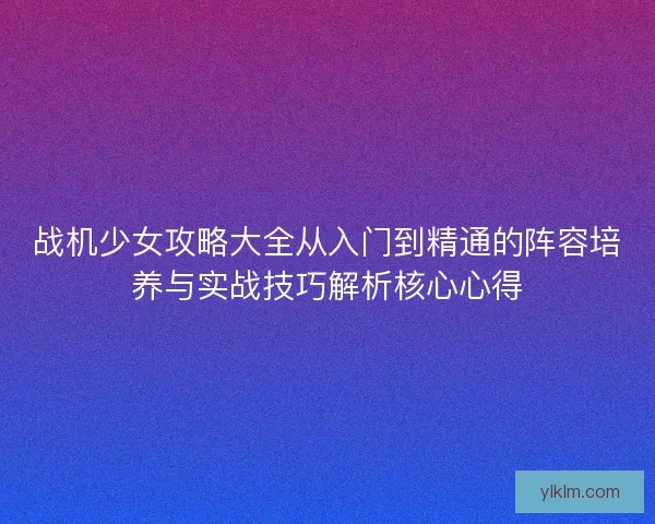 战机少女攻略大全从入门到精通的阵容培养与实战技巧解析核心心得