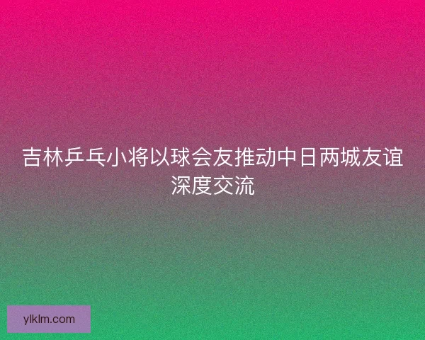 吉林乒乓小将以球会友推动中日两城友谊深度交流