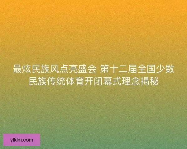 最炫民族风点亮盛会 第十二届全国少数民族传统体育开闭幕式理念揭秘