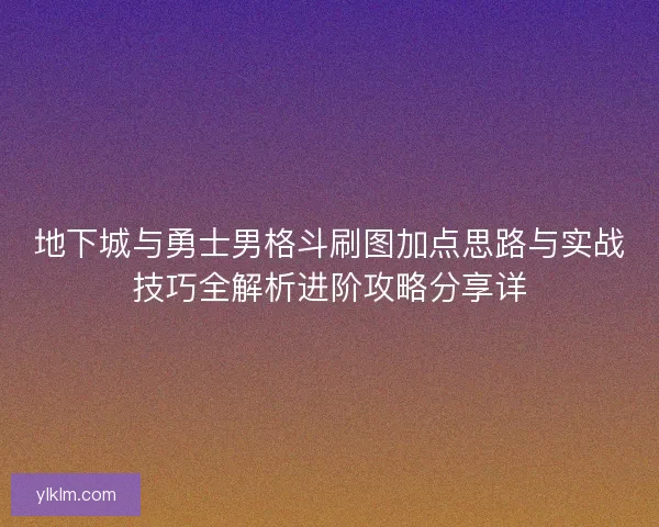 地下城与勇士男格斗刷图加点思路与实战技巧全解析进阶攻略分享详