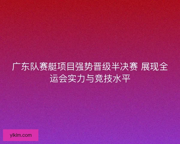 广东队赛艇项目强势晋级半决赛 展现全运会实力与竞技水平