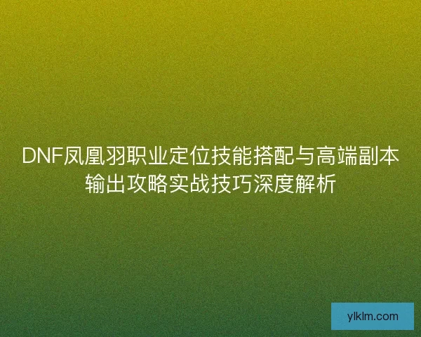 DNF凤凰羽职业定位技能搭配与高端副本输出攻略实战技巧深度解析