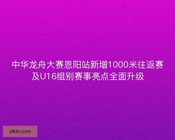 中华龙舟大赛恩阳站新增1000米往返赛及U16组别赛事亮点全面升级