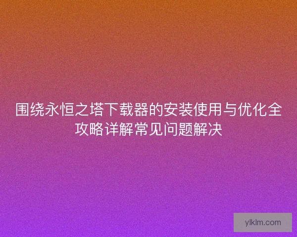 围绕永恒之塔下载器的安装使用与优化全攻略详解常见问题解决