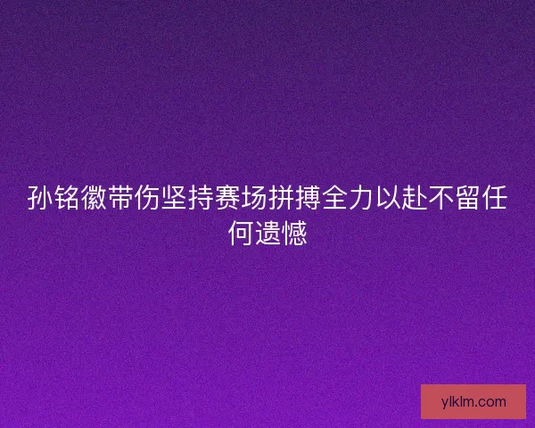 孙铭徽带伤坚持赛场拼搏全力以赴不留任何遗憾