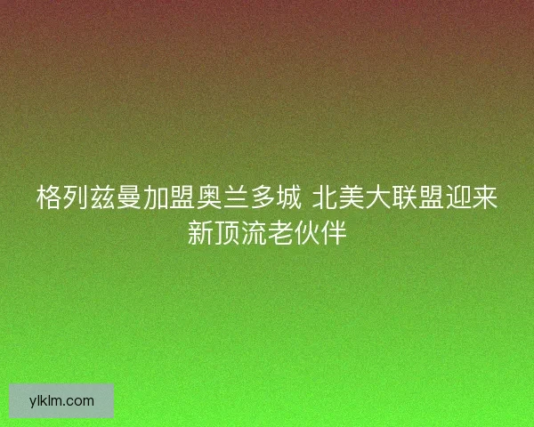 格列兹曼加盟奥兰多城 北美大联盟迎来新顶流老伙伴