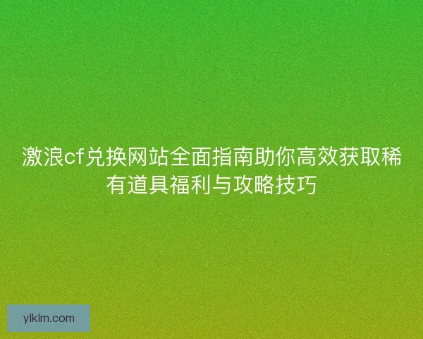 激浪cf兑换网站全面指南助你高效获取稀有道具福利与攻略技巧