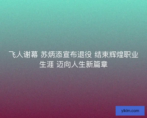 飞人谢幕 苏炳添宣布退役 结束辉煌职业生涯 迈向人生新篇章