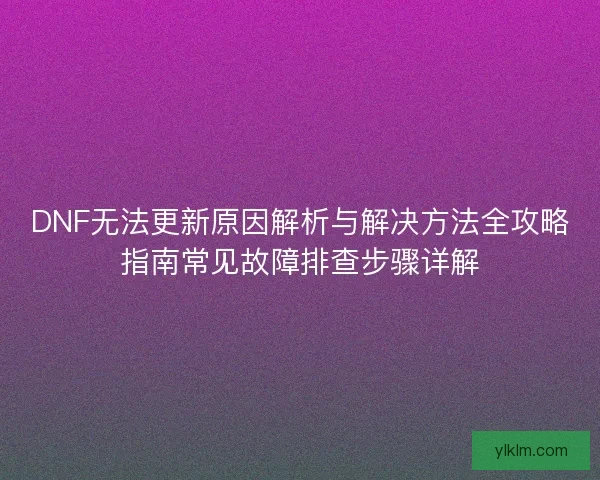 DNF无法更新原因解析与解决方法全攻略指南常见故障排查步骤详解