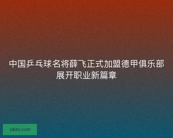 中国乒乓球名将薛飞正式加盟德甲俱乐部展开职业新篇章