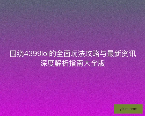 围绕4399lol的全面玩法攻略与最新资讯深度解析指南大全版