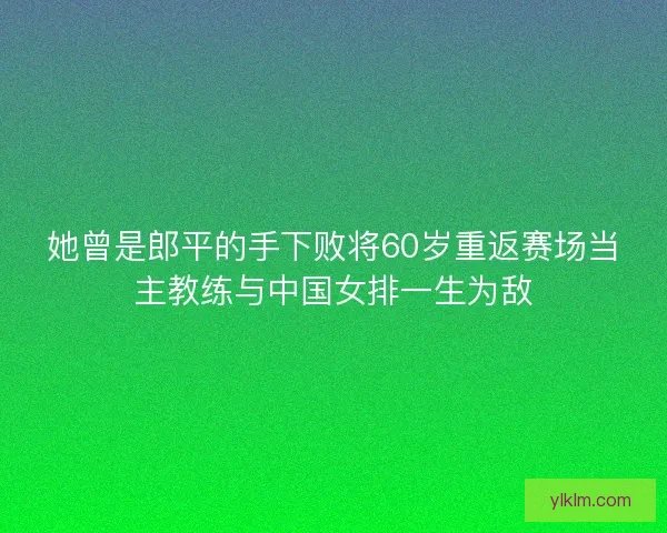 她曾是郎平的手下败将60岁重返赛场当主教练与中国女排一生为敌