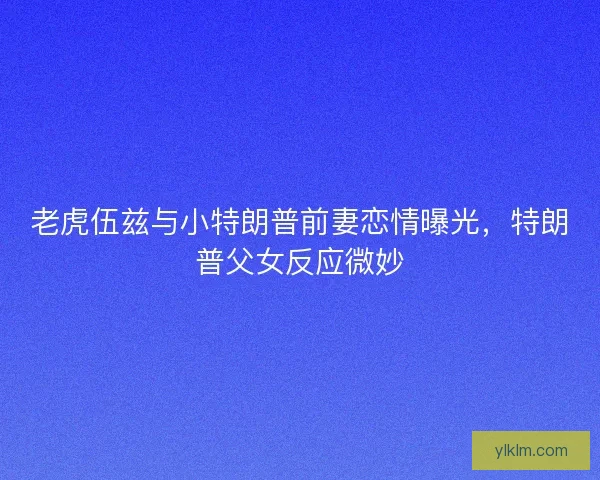 老虎伍兹与小特朗普前妻恋情曝光，特朗普父女反应微妙