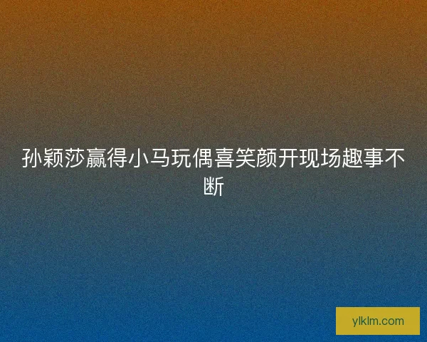 孙颖莎赢得小马玩偶喜笑颜开现场趣事不断