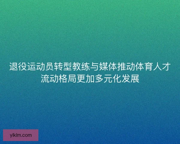 退役运动员转型教练与媒体推动体育人才流动格局更加多元化发展