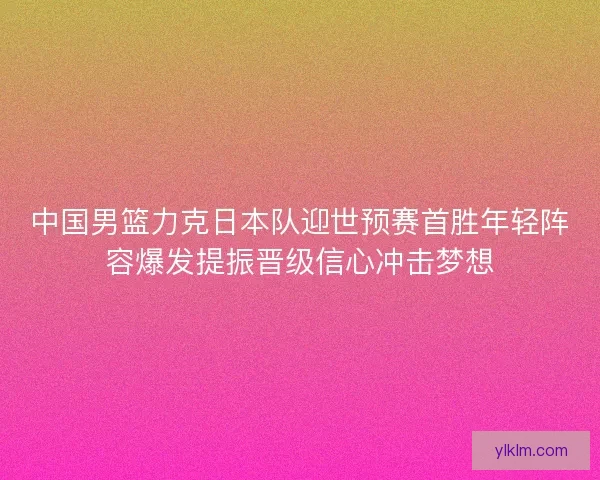 中国男篮力克日本队迎世预赛首胜年轻阵容爆发提振晋级信心冲击梦想