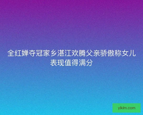 全红婵夺冠家乡湛江欢腾父亲骄傲称女儿表现值得满分
