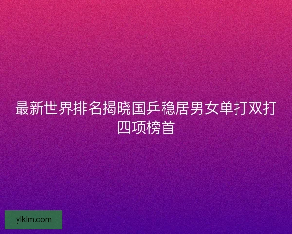 最新世界排名揭晓国乒稳居男女单打双打四项榜首