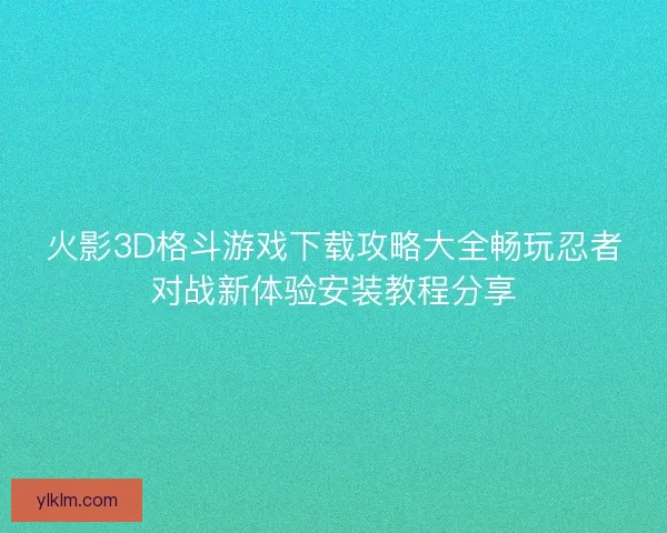 火影3D格斗游戏下载攻略大全畅玩忍者对战新体验安装教程分享