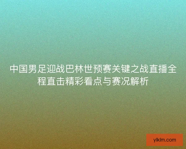 中国男足迎战巴林世预赛关键之战直播全程直击精彩看点与赛况解析