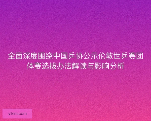 全面深度围绕中国乒协公示伦敦世乒赛团体赛选拔办法解读与影响分析
