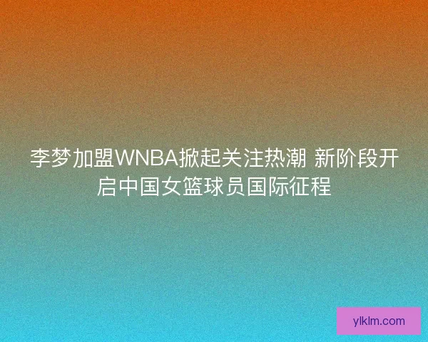 李梦加盟WNBA掀起关注热潮 新阶段开启中国女篮球员国际征程
