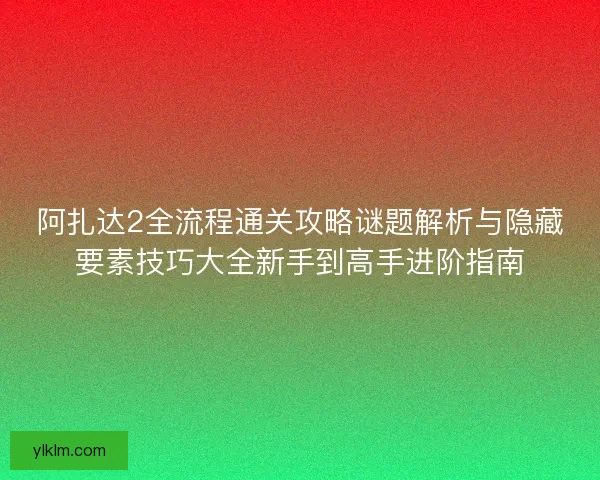 阿扎达2全流程通关攻略谜题解析与隐藏要素技巧大全新手到高手进阶指南