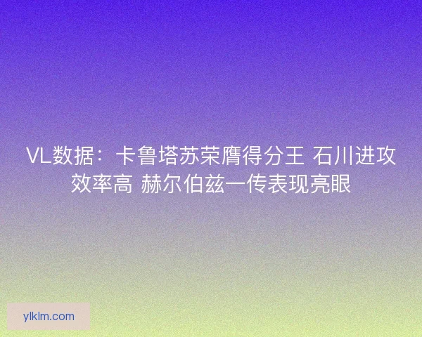 VL数据：卡鲁塔苏荣膺得分王 石川进攻效率高 赫尔伯兹一传表现亮眼