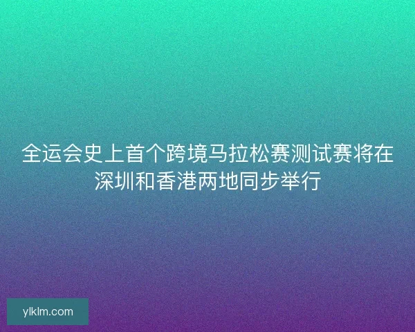 全运会史上首个跨境马拉松赛测试赛将在深圳和香港两地同步举行
