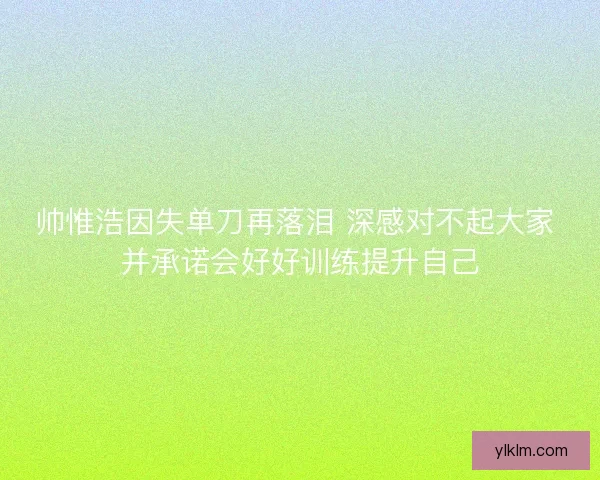 帅惟浩因失单刀再落泪 深感对不起大家 并承诺会好好训练提升自己