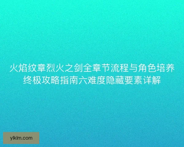 火焰纹章烈火之剑全章节流程与角色培养终极攻略指南六难度隐藏要素详解 火焰纹章烈火之剑全章节流程与角色培养终极攻略指南六难度隐藏要素详解