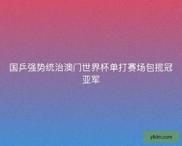 国乒强势统治澳门世界杯单打赛场包揽冠亚军