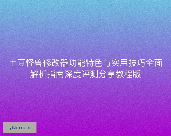 土豆怪兽修改器功能特色与实用技巧全面解析指南深度评测分享教程版