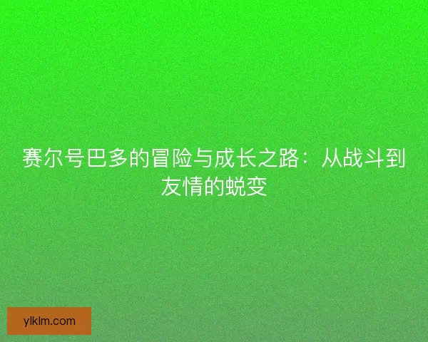 赛尔号巴多的冒险与成长之路：从战斗到友情的蜕变
