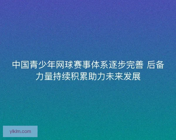 中国青少年网球赛事体系逐步完善 后备力量持续积累助力未来发展