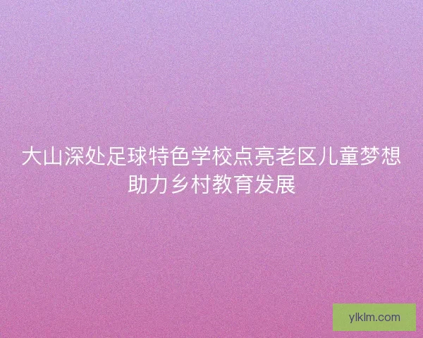 大山深处足球特色学校点亮老区儿童梦想助力乡村教育发展
