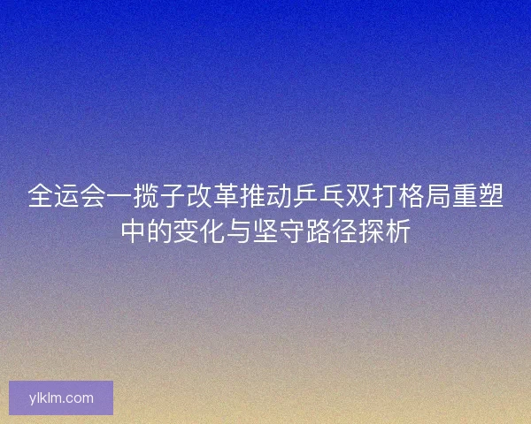 全运会一揽子改革推动乒乓双打格局重塑中的变化与坚守路径探析